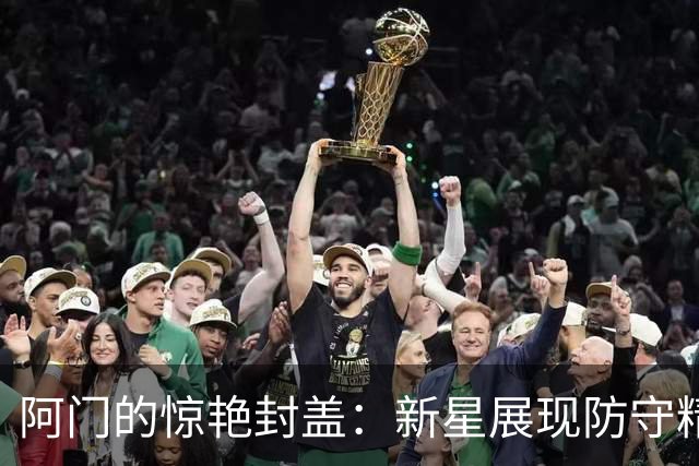 阿门的惊艳封盖：新星展现防守精华，令人联想到NBA传奇瞬间